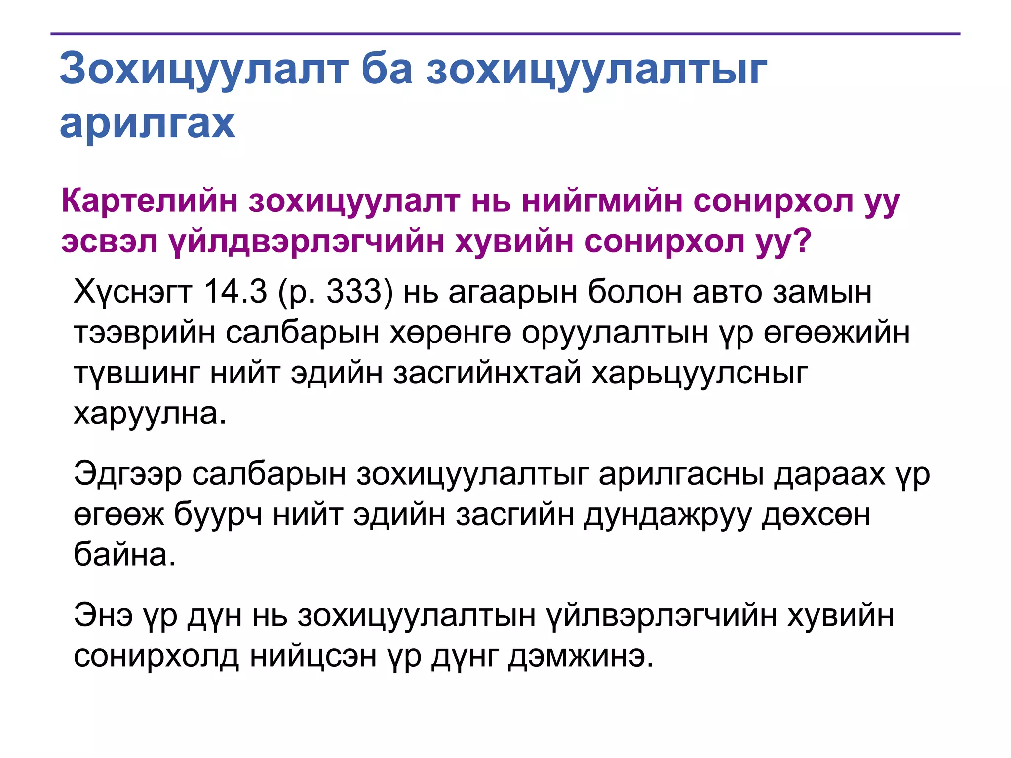 Зохицуулалт ба зохицуулалтыг
арилгах
Картелийн зохицуулалт нь нийгмийн сонирхол уу
эсвэл үйлдвэрлэгчийн хувийн сонирхол уу?
Хүснэгт 14.3 (p. 333) нь агаарын болон авто замын
тээврийн салбарын хөрөнгө оруулалтын үр өгөөжийн
түвшинг нийт эдийн засгийнхтай харьцуулсныг
харуулна.
Эдгээр салбарын зохицуулалтыг арилгасны дараах үр
өгөөж буурч нийт эдийн засгийн дундажруу дөхсөн
байна.
Энэ үр дүн нь зохицуулалтын үйлвэрлэгчийн хувийн
сонирхолд нийцсэн үр дүнг дэмжинэ.

 