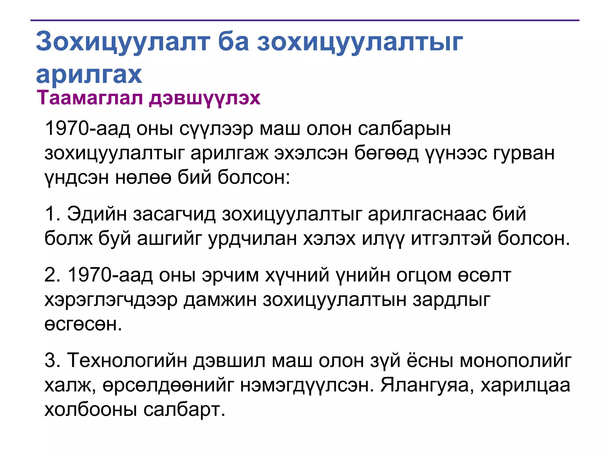 Зохицуулалт ба зохицуулалтыг
арилгах
Таамаглал дэвшүүлэх

1970-аад оны сүүлээр маш олон салбарын
зохицуулалтыг арилгаж эхэлсэн бөгөөд үүнээс гурван
үндсэн нөлөө бий болсон:
1. Эдийн засагчид зохицуулалтыг арилгаснаас бий
болж буй ашгийг урдчилан хэлэх илүү итгэлтэй болсон.
2. 1970-аад оны эрчим хүчний үнийн огцом өсөлт
хэрэглэгчдээр дамжин зохицуулалтын зардлыг
өсгөсөн.
3. Технологийн дэвшил маш олон зүй ѐсны монополийг
халж, өрсөлдөөнийг нэмэгдүүлсэн. Ялангуяа, харилцаа
холбооны салбарт.

 