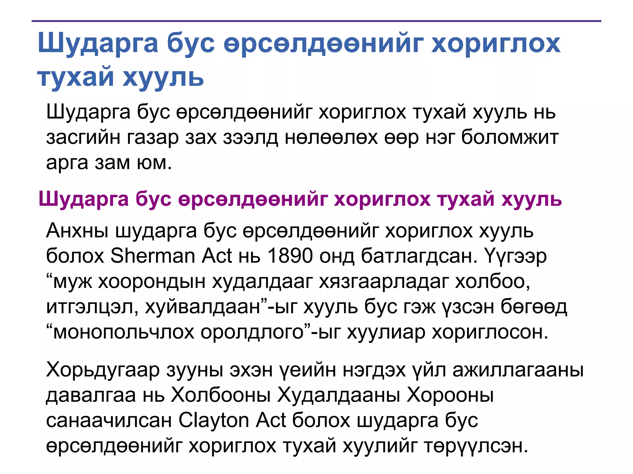 Шударга бус өрсөлдөөнийг хориглох
тухай хууль
Шударга бус өрсөлдөөнийг хориглох тухай хууль нь
засгийн газар зах зээлд нөлөөлөх өөр нэг боломжит
арга зам юм.
Шударга бус өрсөлдөөнийг хориглох тухай хууль

Анхны шударга бус өрсөлдөөнийг хориглох хууль
болох Sherman Act нь 1890 онд батлагдсан. Үүгээр
―муж хоорондын худалдааг хязгаарладаг холбоо,
итгэлцэл, хуйвалдаан‖-ыг хууль бус гэж үзсэн бөгөөд
―монопольчлох оролдлого‖-ыг хуулиар хориглосон.
Хорьдугаар зууны эхэн үеийн нэгдэх үйл ажиллагааны
давалгаа нь Холбооны Худалдааны Хорооны
санаачилсан Clayton Act болох шударга бус
өрсөлдөөнийг хориглох тухай хуулийг төрүүлсэн.

 