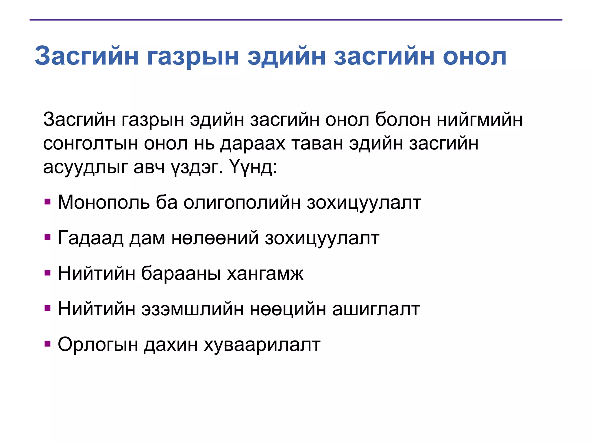 Засгийн газрын эдийн засгийн онол
Засгийн газрын эдийн засгийн онол болон нийгмийн
сонголтын онол нь дараах таван эдийн засгийн
асуудлыг авч үздэг. Үүнд:
 Mонополь ба олигополийн зохицуулалт
 Гадаад дам нөлөөний зохицуулалт
 Нийтийн барааны хангамж
 Нийтийн эзэмшлийн нөөцийн ашиглалт
 Орлогын дахин хуваарилалт

 