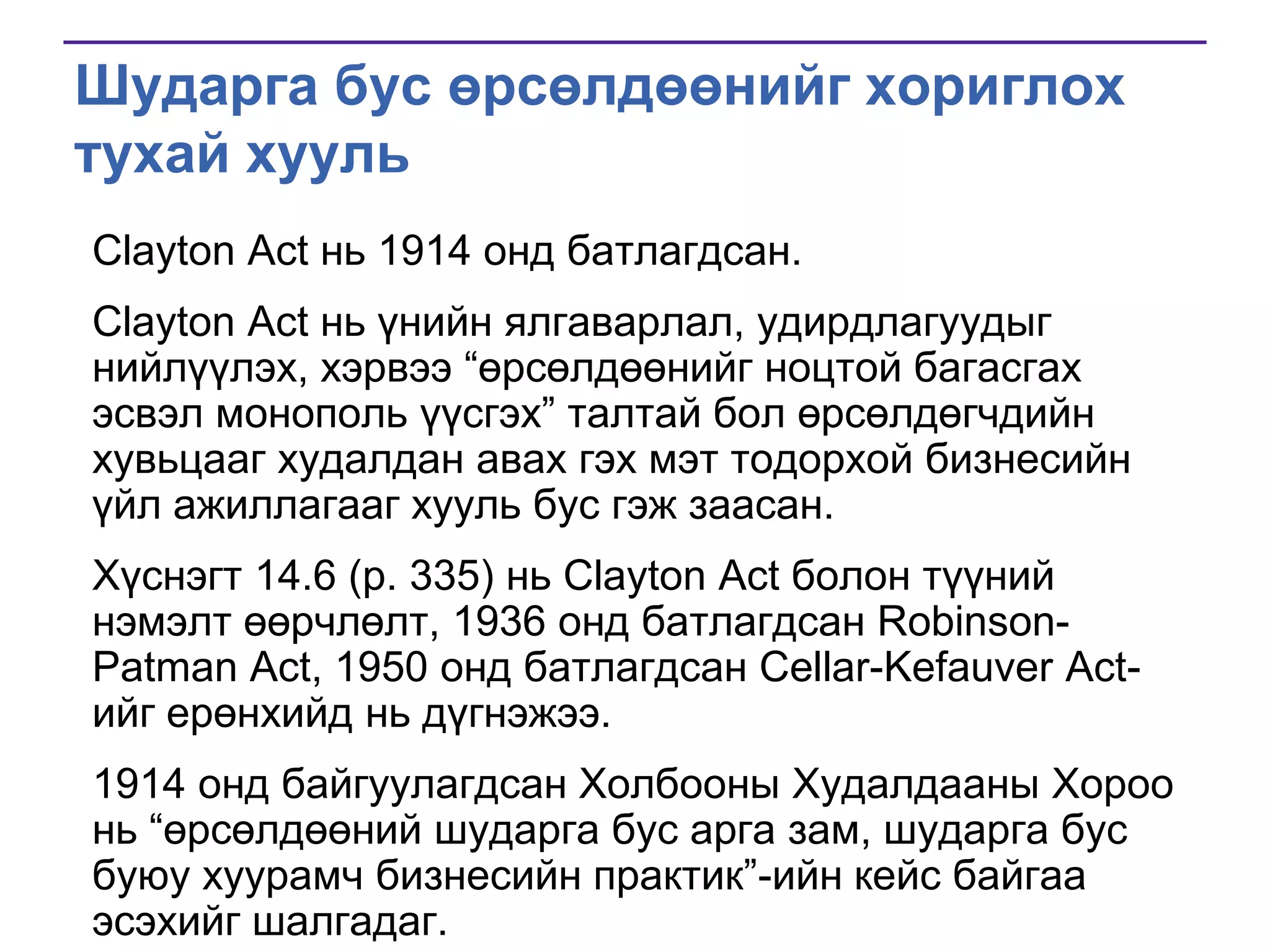 Шударга бус өрсөлдөөнийг хориглох
тухай хууль
Clayton Act нь 1914 онд батлагдсан.
Clayton Act нь үнийн ялгаварлал, удирдлагуудыг
нийлүүлэх, хэрвээ ―өрсөлдөөнийг ноцтой багасгах
эсвэл монополь үүсгэх‖ талтай бол өрсөлдөгчдийн
хувьцааг худалдан авах гэх мэт тодорхой бизнесийн
үйл ажиллагааг хууль бус гэж заасан.
Хүснэгт 14.6 (p. 335) нь Clayton Act болон түүний
нэмэлт өөрчлөлт, 1936 онд батлагдсан RobinsonPatman Act, 1950 онд батлагдсан Cellar-Kefauver Actийг ерөнхийд нь дүгнэжээ.
1914 онд байгуулагдсан Холбооны Худалдааны Хороо
нь ―өрсөлдөөний шударга бус арга зам, шударга бус
буюу хуурамч бизнесийн практик‖-ийн кейс байгаа
эсэхийг шалгадаг.

 