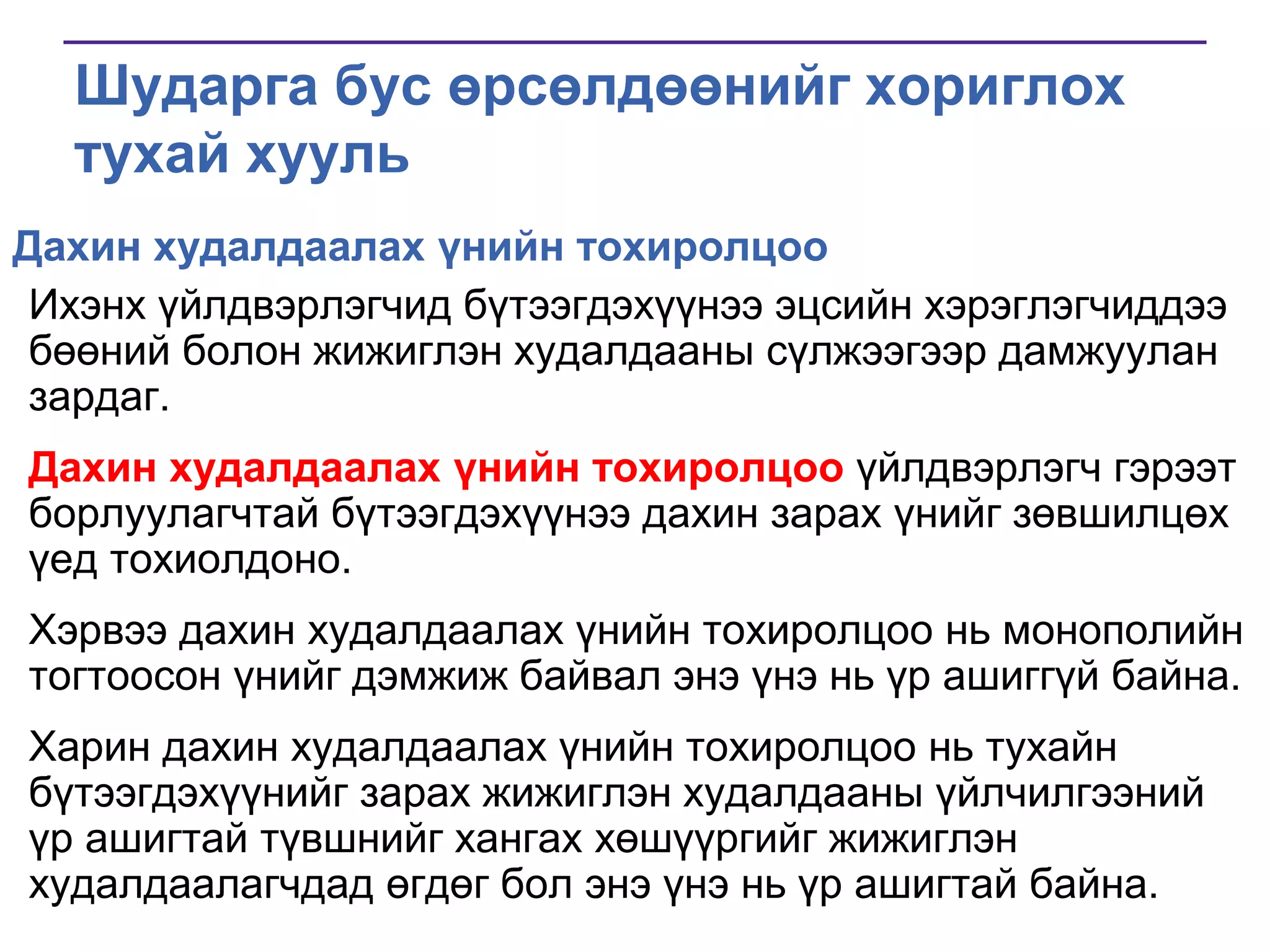 Шударга бус өрсөлдөөнийг хориглох
тухай хууль
Дахин худалдаалах үнийн тохиролцоо
Ихэнх үйлдвэрлэгчид бүтээгдэхүүнээ эцсийн хэрэглэгчиддээ
бөөний болон жижиглэн худалдааны сүлжээгээр дамжуулан
зардаг.
Дахин худалдаалах үнийн тохиролцоо үйлдвэрлэгч гэрээт
борлуулагчтай бүтээгдэхүүнээ дахин зарах үнийг зөвшилцөх
үед тохиолдоно.

Хэрвээ дахин худалдаалах үнийн тохиролцоо нь монополийн
тогтоосон үнийг дэмжиж байвал энэ үнэ нь үр ашиггүй байна.
Харин дахин худалдаалах үнийн тохиролцоо нь тухайн
бүтээгдэхүүнийг зарах жижиглэн худалдааны үйлчилгээний
үр ашигтай түвшнийг хангах хөшүүргийг жижиглэн
худалдаалагчдад өгдөг бол энэ үнэ нь үр ашигтай байна.

 