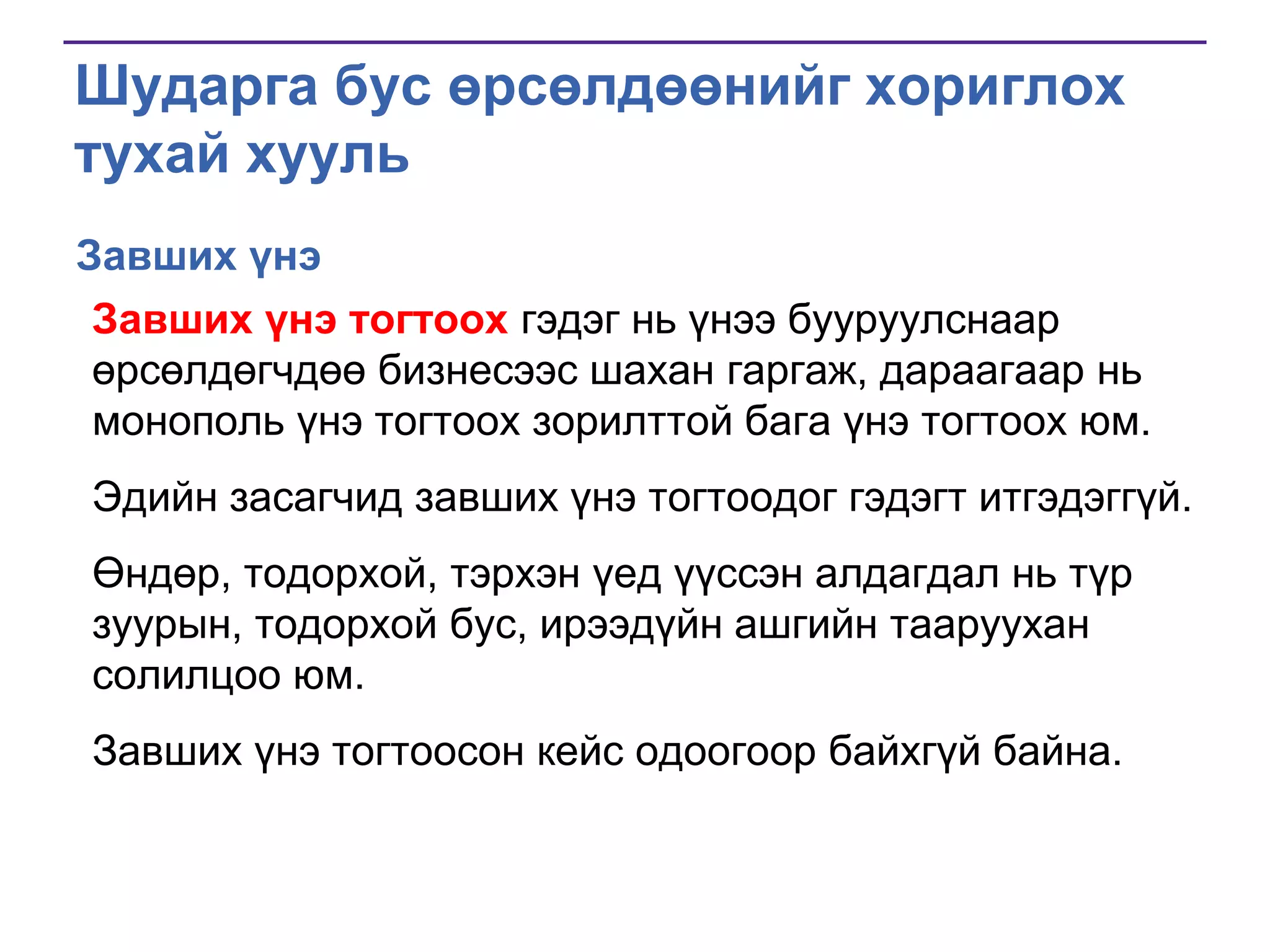 Шударга бус өрсөлдөөнийг хориглох
тухай хууль
Завших үнэ
Завших үнэ тогтоох гэдэг нь үнээ бууруулснаар
өрсөлдөгчдөө бизнесээс шахан гаргаж, дараагаар нь
монополь үнэ тогтоох зорилттой бага үнэ тогтоох юм.
Эдийн засагчид завших үнэ тогтоодог гэдэгт итгэдэггүй.
Өндөр, тодорхой, тэрхэн үед үүссэн алдагдал нь түр
зуурын, тодорхой бус, ирээдүйн ашгийн тааруухан
солилцоо юм.
Завших үнэ тогтоосон кейс одоогоор байхгүй байна.

 