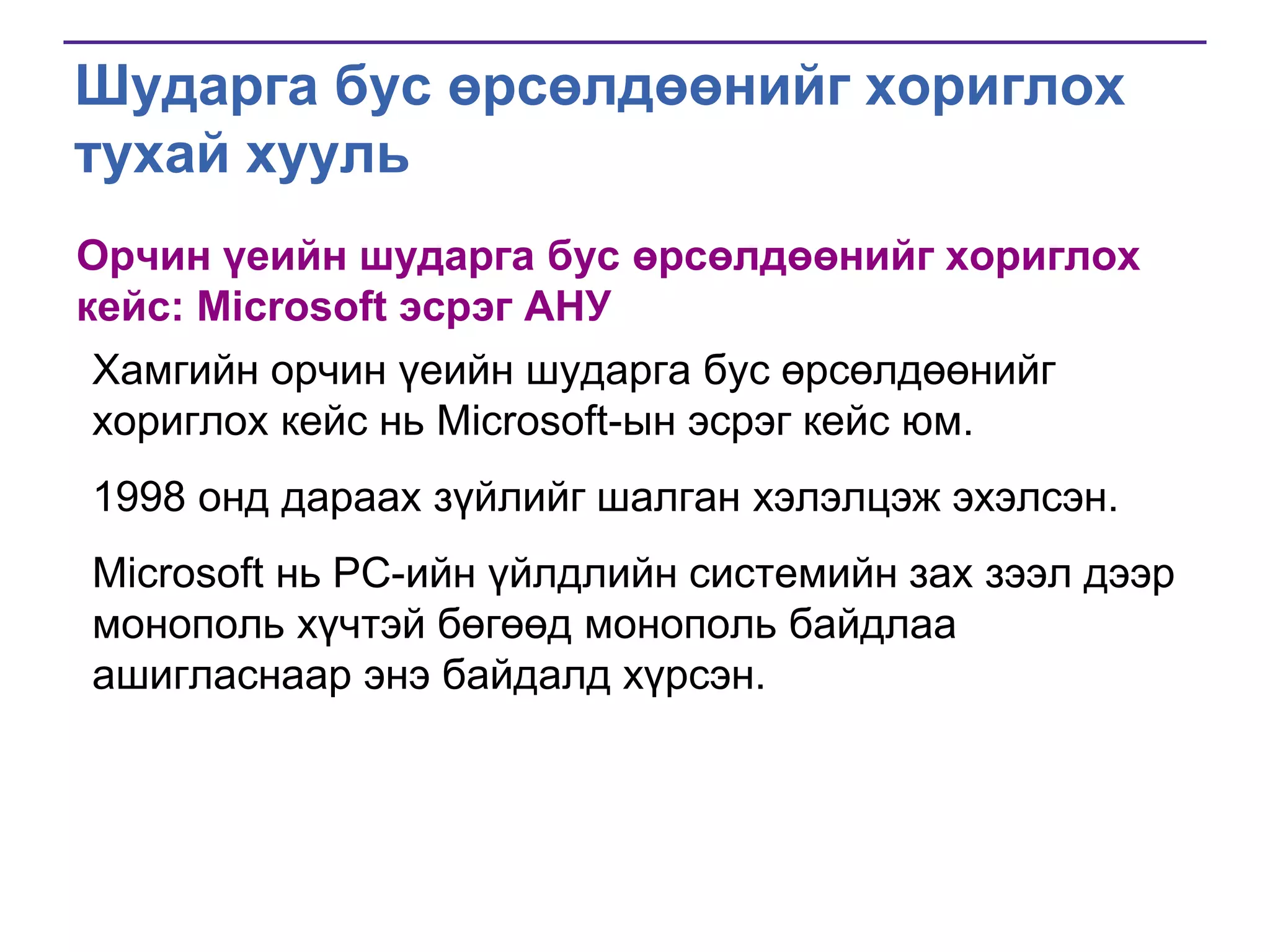Шударга бус өрсөлдөөнийг хориглох
тухай хууль
Орчин үеийн шударга бус өрсөлдөөнийг хориглох
кейс: Microsoft эсрэг АНУ
Хамгийн орчин үеийн шударга бус өрсөлдөөнийг
хориглох кейс нь Microsoft-ын эсрэг кейс юм.
1998 онд дараах зүйлийг шалган хэлэлцэж эхэлсэн.
Microsoft нь PC-ийн үйлдлийн системийн зах зээл дээр
монополь хүчтэй бөгөөд монополь байдлаа
ашигласнаар энэ байдалд хүрсэн.

 