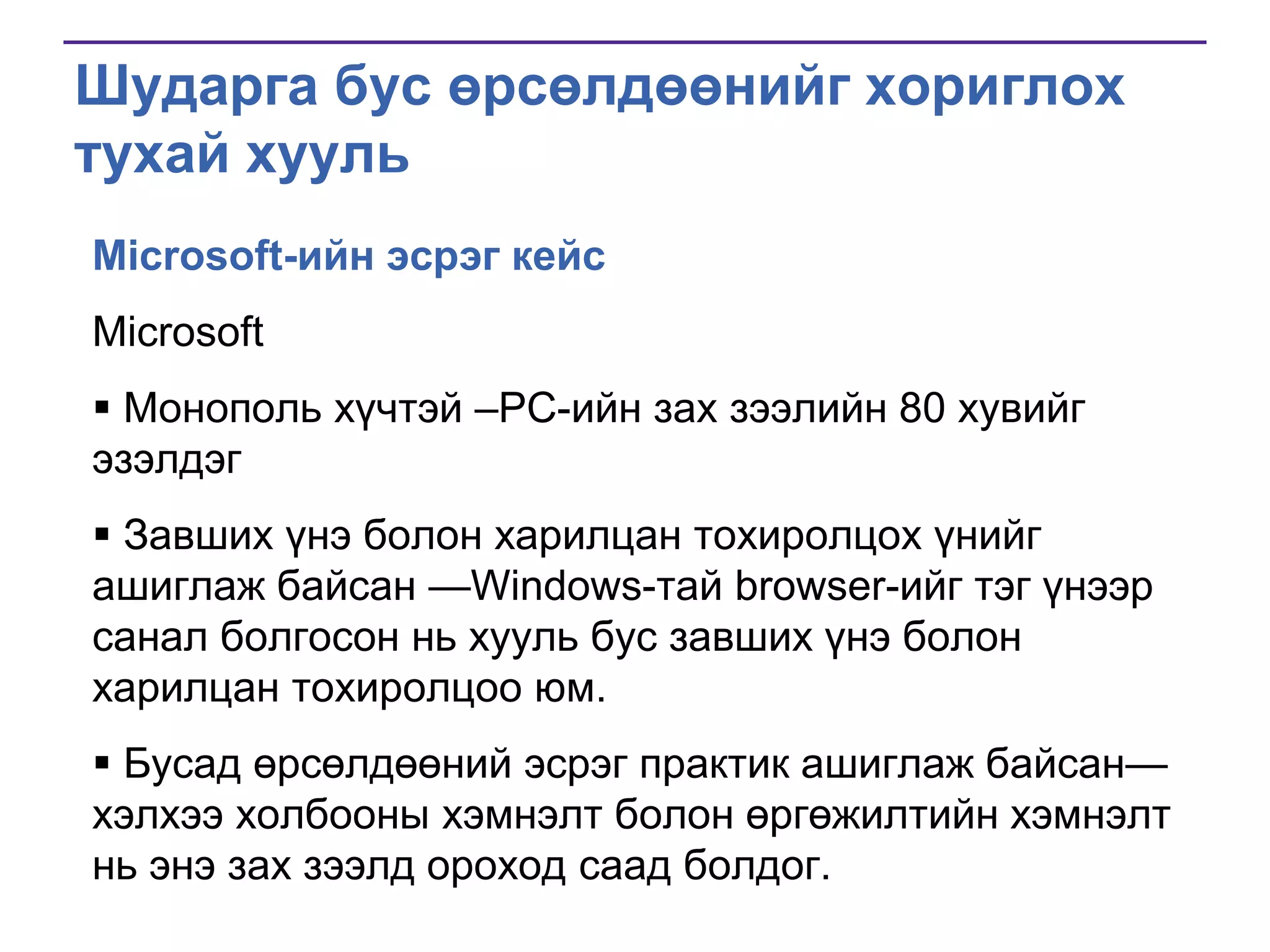 Шударга бус өрсөлдөөнийг хориглох
тухай хууль
Microsoft-ийн эсрэг кейс
Microsoft
 Монополь хүчтэй –PC-ийн зах зээлийн 80 хувийг
эзэлдэг
 Завших үнэ болон харилцан тохиролцох үнийг
ашиглаж байсан —Windows-тай browser-ийг тэг үнээр
санал болгосон нь хууль бус завших үнэ болон
харилцан тохиролцоо юм.
 Бусад өрсөлдөөний эсрэг практик ашиглаж байсан—
хэлхээ холбооны хэмнэлт болон өргөжилтийн хэмнэлт
нь энэ зах зээлд ороход саад болдог.

 