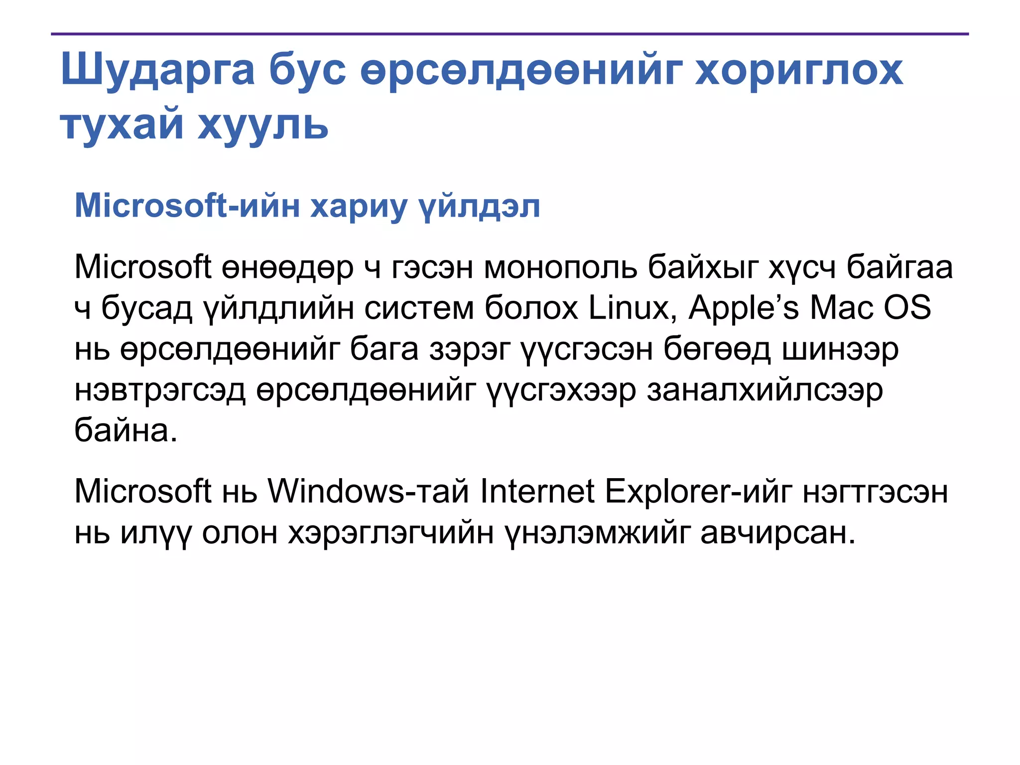 Шударга бус өрсөлдөөнийг хориглох
тухай хууль
Microsoft-ийн хариу үйлдэл
Microsoft өнөөдөр ч гэсэн монополь байхыг хүсч байгаа
ч бусад үйлдлийн систем болох Linux, Apple’s Mac OS
нь өрсөлдөөнийг бага зэрэг үүсгэсэн бөгөөд шинээр
нэвтрэгсэд өрсөлдөөнийг үүсгэхээр заналхийлсээр
байна.
Microsoft нь Windows-тай Internet Explorer-ийг нэгтгэсэн
нь илүү олон хэрэглэгчийн үнэлэмжийг авчирсан.

 
