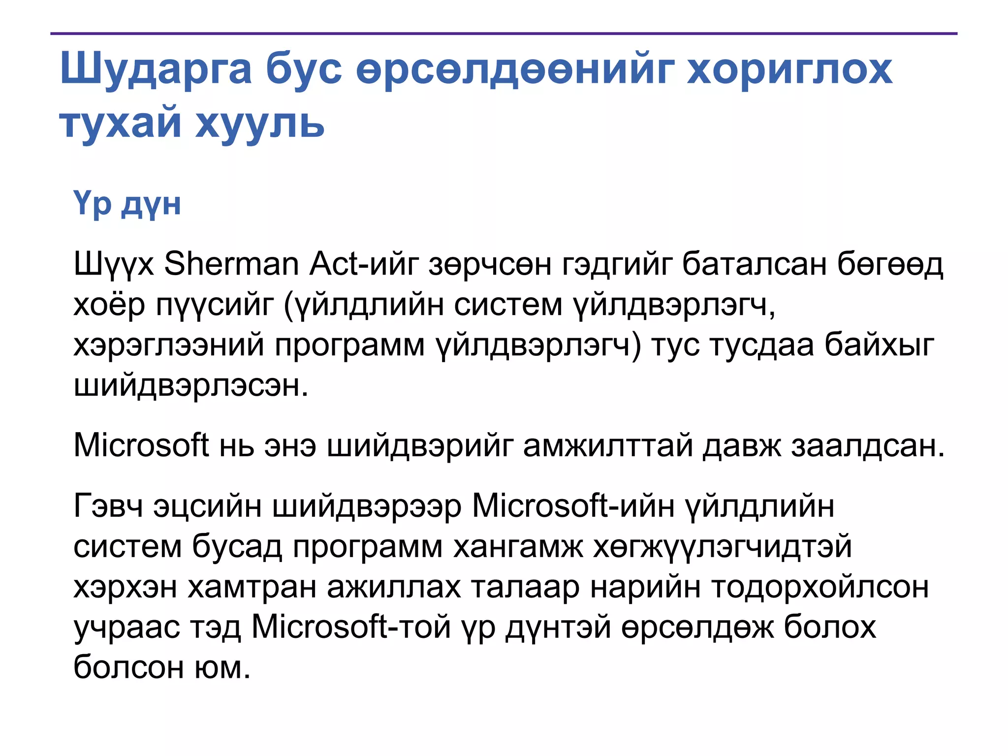 Шударга бус өрсөлдөөнийг хориглох
тухай хууль
Үр дүн
Шүүх Sherman Act-ийг зөрчсөн гэдгийг баталсан бөгөөд
хоѐр пүүсийг (үйлдлийн систем үйлдвэрлэгч,
хэрэглээний программ үйлдвэрлэгч) тус тусдаа байхыг
шийдвэрлэсэн.
Microsoft нь энэ шийдвэрийг амжилттай давж заалдсан.

Гэвч эцсийн шийдвэрээр Microsoft-ийн үйлдлийн
систем бусад программ хангамж хөгжүүлэгчидтэй
хэрхэн хамтран ажиллах талаар нарийн тодорхойлсон
учраас тэд Microsoft-той үр дүнтэй өрсөлдөж болох
болсон юм.

 