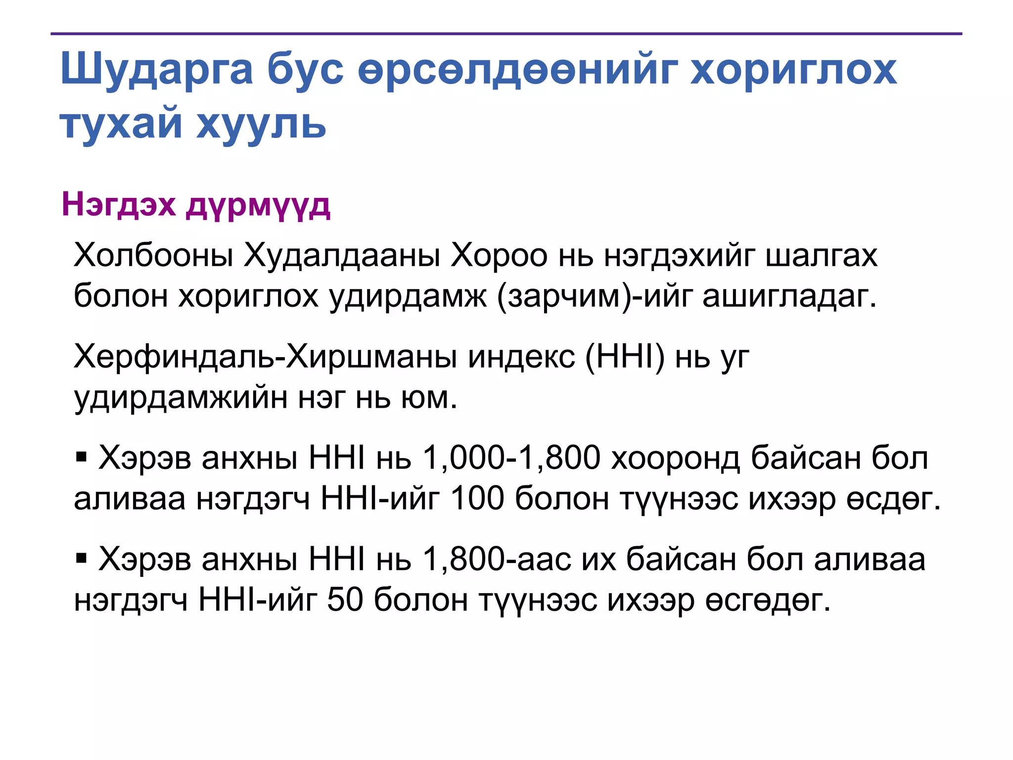 Шударга бус өрсөлдөөнийг хориглох
тухай хууль
Нэгдэх дүрмүүд
Холбооны Худалдааны Хороо нь нэгдэхийг шалгах
болон хориглох удирдамж (зарчим)-ийг ашигладаг.
Херфиндаль-Хиршманы индекс (HHI) нь уг
удирдамжийн нэг нь юм.
 Хэрэв анхны HHI нь 1,000-1,800 хооронд байсан бол
аливаа нэгдэгч HHI-ийг 100 болон түүнээс ихээр өсдөг.
 Хэрэв анхны HHI нь 1,800-аас их байсан бол аливаа
нэгдэгч HHI-ийг 50 болон түүнээс ихээр өсгөдөг.

 