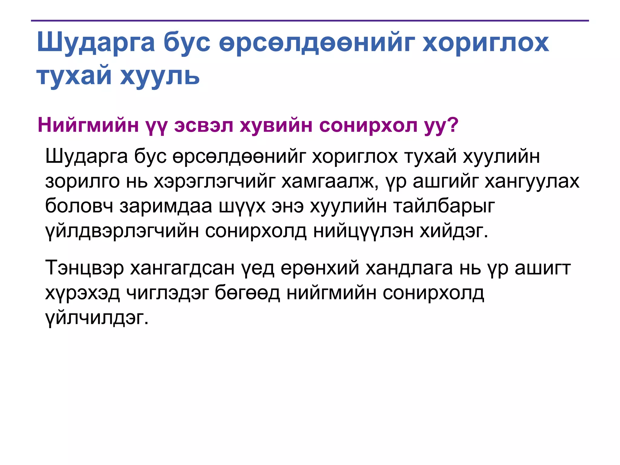 Шударга бус өрсөлдөөнийг хориглох
тухай хууль
Нийгмийн үү эсвэл хувийн сонирхол уу?
Шударга бус өрсөлдөөнийг хориглох тухай хуулийн
зорилго нь хэрэглэгчийг хамгаалж, үр ашгийг хангуулах
боловч заримдаа шүүх энэ хуулийн тайлбарыг
үйлдвэрлэгчийн сонирхолд нийцүүлэн хийдэг.
Тэнцвэр хангагдсан үед ерөнхий хандлага нь үр ашигт
хүрэхэд чиглэдэг бөгөөд нийгмийн сонирхолд
үйлчилдэг.

 