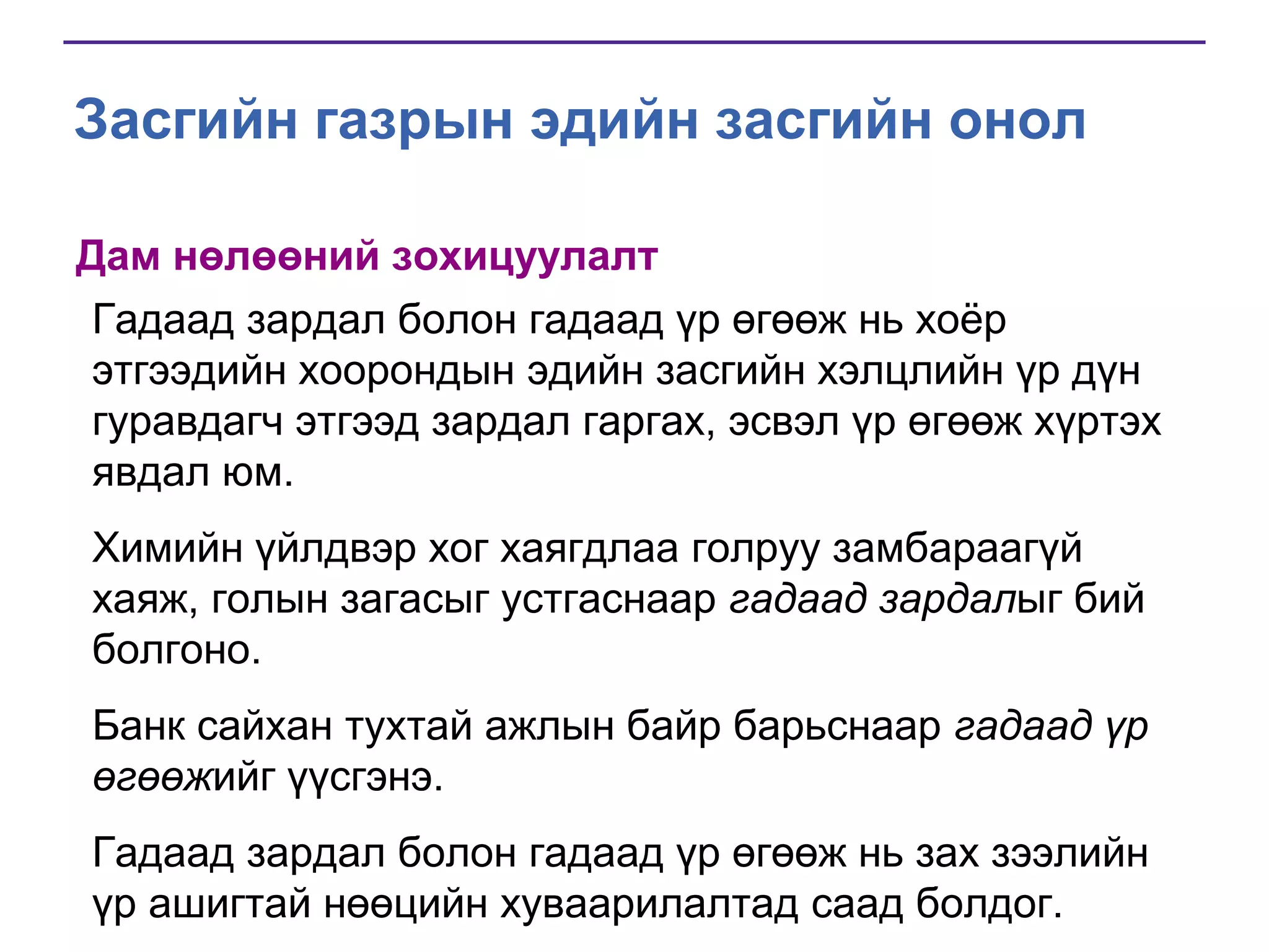 Засгийн газрын эдийн засгийн онол
Дам нөлөөний зохицуулалт
Гадаад зардал болон гадаад үр өгөөж нь хоѐр
этгээдийн хоорондын эдийн засгийн хэлцлийн үр дүн
гуравдагч этгээд зардал гаргах, эсвэл үр өгөөж хүртэх
явдал юм.
Химийн үйлдвэр хог хаягдлаа голруу замбараагүй
хаяж, голын загасыг устгаснаар гадаад зардалыг бий
болгоно.
Банк сайхан тухтай ажлын байр барьснаар гадаад үр
өгөөжийг үүсгэнэ.
Гадаад зардал болон гадаад үр өгөөж нь зах зээлийн
үр ашигтай нөөцийн хуваарилалтад саад болдог.

 