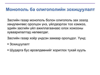 Монополь ба олигополийн зохицуулалт
Засгийн газар монополь болон олигополь зах зээлд
хөндлөнгөөс оролцон үнэ, үйлдвэрлэх тоо хэмжээ,
эдийн засгийн үйл ажиллагаанаас олох хожооны
хуваарилалтад нөлөөлдөг.
Засгийн газар хоѐр үндсэн замаар оролцдог. Үүнд:
 Зохицуулалт

 Шударга бус өрсөлдөөнийг хориглох тухай хууль

 