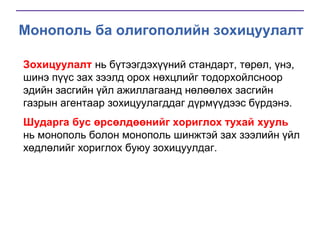 Монополь ба олигополийн зохицуулалт
Зохицуулалт нь бүтээгдэхүүний стандарт, төрөл, үнэ,
шинэ пүүс зах зээлд орох нөхцлийг тодорхойлсноор
эдийн засгийн үйл ажиллагаанд нөлөөлөх засгийн
газрын агентаар зохицуулагддаг дүрмүүдээс бүрдэнэ.
Шударга бус өрсөлдөөнийг хориглох тухай хууль
нь монополь болон монополь шинжтэй зах зээлийн үйл
хөдлөлийг хориглох буюу зохицуулдаг.

 