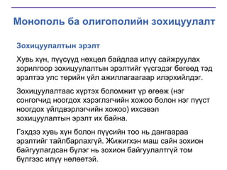 Монополь ба олигополийн зохицуулалт
Зохицуулалтын эрэлт
Хувь хүн, пүүсүүд нөхцөл байдлаа илүү сайжруулах
зорилгоор зохицуулалтын эрэлтийг үүсгэдэг бөгөөд тэд
эрэлтээ улс төрийн үйл ажиллагаагаар илэрхийлдэг.
Зохицуулалтаас хүртэх боломжит үр өгөөж (нэг
сонгогчид ноогдох хэрэглэгчийн хожоо болон нэг пүүст
ноогдох үйлдвэрлэгчийн хожоо) ихсэвэл
зохицуулалтын эрэлт их байна.
Гэхдээ хувь хүн болон пүүсийн тоо нь дангаараа
эрэлтийг тайлбарлахгүй. Жижигхэн маш сайн зохион
байгуулагдсан бүлэг нь зохион байгуулалтгүй том
бүлгээс илүү нөлөөтэй.

 