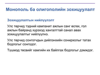 Монополь ба олигополийн зохицуулалт
Зохицуулалтын нийлүүлэлт
Улс төрчид тэдний кампанит ажлын санг өсгөх, гол
ажлын байранд хүрэхэд хангалттай санал авах
зохицуулалтыг нийлүүлнэ.
Улс төрчид сонгогчдын дийлэнхийн сонирхолыг татах
бодлогыг сонгодог.

Түшмэд төсвийг хамгийн их байлгах бодлогыг дэмждэг.

 