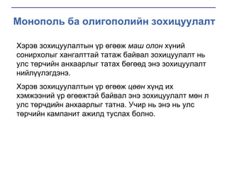 Монополь ба олигополийн зохицуулалт
Хэрэв зохицуулалтын үр өгөөж маш олон хүний
сонирхолыг хангалттай татаж байвал зохицуулалт нь
улс төрчийн анхаарлыг татах бөгөөд энэ зохицуулалт
нийлүүлэгдэнэ.
Хэрэв зохицуулалтын үр өгөөж цөөн хүнд их
хэмжээний үр өгөөжтэй байвал энэ зохицуулалт мөн л
улс төрчдийн анхаарлыг татна. Учир нь энэ нь улс
төрчийн кампанит ажилд туслах болно.

 