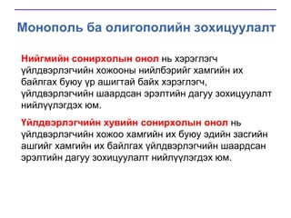 Монополь ба олигополийн зохицуулалт
Нийгмийн сонирхолын онол нь хэрэглэгч
үйлдвэрлэгчийн хожооны нийлбэрийг хамгийн их
байлгах буюу үр ашигтай байх хэрэглэгч,
үйлдвэрлэгчийн шаардсан эрэлтийн дагуу зохицуулалт
нийлүүлэгдэх юм.
Үйлдвэрлэгчийн хувийн сонирхолын онол нь
үйлдвэрлэгчийн хожоо хамгийн их буюу эдийн засгийн
ашгийг хамгийн их байлгах үйлдвэрлэгчийн шаардсан
эрэлтийн дагуу зохицуулалт нийлүүлэгдэх юм.

 