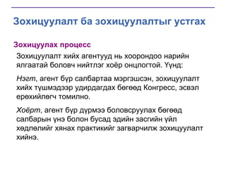 Зохицуулалт ба зохицуулалтыг устгах
Зохицуулах процесс
Зохицуулалт хийх агентууд нь хоорондоо нарийн
ялгаатай боловч нийтлэг хоѐр онцлогтой. Үүнд:
Нэгт, агент бүр салбартаа мэргэшсэн, зохицуулалт
хийх түшмэдээр удирдагдах бөгөөд Конгресс, эсвэл
ерөхийлөгч томилно.
Хоёрт, агент бүр дүрмээ боловсруулах бөгөөд
салбарын үнэ болон бусад эдийн засгийн үйл
хөдлөлийг хянах практикийг загварчилж зохицуулалт
хийнэ.

 