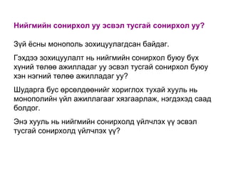 Нийгмийн сонирхол уу эсвэл тусгай сонирхол уу?
Зүй ѐсны монополь зохицуулагдсан байдаг.
Гэхдээ зохицуулалт нь нийгмийн сонирхол буюу бүх
хүний төлөө ажилладаг уу эсвэл тусгай сонирхол буюу
хэн нэгний төлөө ажилладаг уу?
Шударга бус өрсөлдөөнийг хориглох тухай хууль нь
монополийн үйл ажиллагааг хязгаарлаж, нэгдэхэд саад
болдог.
Энэ хууль нь нийгмийн сонирхолд үйлчлэх үү эсвэл
тусгай сонирхолд үйлчлэх үү?

 
