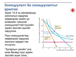 Зохицуулалт ба зохицуулалтыг
арилгах
Зураг 14.4 нь менежерүүд
капиталын зардлаа
хөөрөгдсөн үеийн үр
өгөөжийн түвшний
зохицуулалттай пүүсийн
эдийн засгийн ашгийг
харуулна.
Пүүс зохицуулагчид
хөөрөгдсөн зардлаа
жинхэнэ зардал гэж
итгүүлнэ.

―Хугарлын цэгийн‖ үнэ
өсөх бөгөөд пүүс эдийн
засгийн ашиг олно.

 