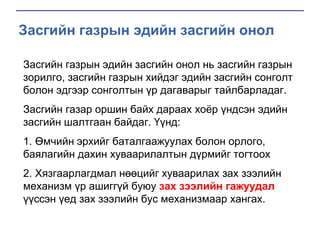 Засгийн газрын эдийн засгийн онол
Засгийн газрын эдийн засгийн онол нь засгийн газрын
зорилго, засгийн газрын хийдэг эдийн засгийн сонголт
болон эдгээр сонголтын үр дагаварыг тайлбарладаг.
Засгийн газар оршин байх дараах хоѐр үндсэн эдийн
засгийн шалтгаан байдаг. Үүнд:
1. Өмчийн эрхийг баталгаажуулах болон орлого,
баялагийн дахин хуваарилалтын дүрмийг тогтоох
2. Хязгаарлагдмал нөөцийг хуваарилах зах зээлийн
механизм үр ашиггүй буюу зах зээлийн гажуудал
үүссэн үед зах зээлийн бус механизмаар хангах.

 