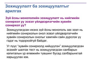 Зохицуулалт ба зохицуулалтыг
арилгах
Зүй ёсны монополийн зохицуулалт нь нийгмийн
сонирхол уу эсвэл үйлдвэрлэгчийн хувийн
сонирхол уу?
Зохицуулагдсан ихэнх зүй ѐсны монополь зах зээл нь
нийгмийн сонирхолын онол эсвэл үйлдвэрлэгчийн
хувийн сонирхолын онолыг хамгийн сайн дүрслэх үү
гэдэг нь тодорхойгүй байдаг.
Уг пүүс ―хувийн сонирхолд нийцүүлэн‖ зохицуулагдсан
эсэхийг шалгах тест нь зохицуулагдсан салбарын
капиталын үр өгөөжийн түвшинг бусад салбарынхтай
харьцуулах юм.

 