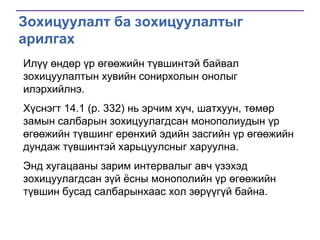 Зохицуулалт ба зохицуулалтыг
арилгах
Илүү өндөр үр өгөөжийн түвшинтэй байвал
зохицуулалтын хувийн сонирхолын онолыг
илэрхийлнэ.
Хүснэгт 14.1 (p. 332) нь эрчим хүч, шатхуун, төмөр
замын салбарын зохицуулагдсан монополиудын үр
өгөөжийн түвшинг ерөнхий эдийн засгийн үр өгөөжийн
дундаж түвшинтэй харьцуулсныг харуулна.
Энд хугацааны зарим интервалыг авч үзэхэд
зохицуулагдсан зүй ѐсны монополийн үр өгөөжийн
түвшин бусад салбарынхаас хол зөрүүгүй байна.

 