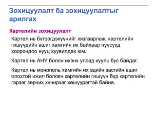 Зохицуулалт ба зохицуулалтыг
арилгах
Картелийн зохицуулалт
Картел нь бүтээгдэхүүнийг хязгаарлаж, картелийн
гишүүдийн ашиг хамгийн их байхаар пүүсүүд
хоорондоо нууц хуувилдах юм.
Картел нь АНУ болон ихэнх улсад хууль бус байдаг.
Картел нь монополь хамгийн их эдийн засгийн ашиг
олохтой ижил боловч картелийн гишүүн бүр картелийн
гэрээг зөрчих хүчирхэг хөшүүрэгтэй байна.

 