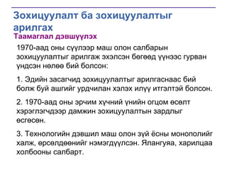 Зохицуулалт ба зохицуулалтыг
арилгах
Таамаглал дэвшүүлэх

1970-аад оны сүүлээр маш олон салбарын
зохицуулалтыг арилгаж эхэлсэн бөгөөд үүнээс гурван
үндсэн нөлөө бий болсон:
1. Эдийн засагчид зохицуулалтыг арилгаснаас бий
болж буй ашгийг урдчилан хэлэх илүү итгэлтэй болсон.
2. 1970-аад оны эрчим хүчний үнийн огцом өсөлт
хэрэглэгчдээр дамжин зохицуулалтын зардлыг
өсгөсөн.
3. Технологийн дэвшил маш олон зүй ѐсны монополийг
халж, өрсөлдөөнийг нэмэгдүүлсэн. Ялангуяа, харилцаа
холбооны салбарт.

 