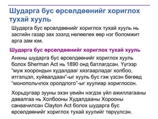 Шударга бус өрсөлдөөнийг хориглох
тухай хууль
Шударга бус өрсөлдөөнийг хориглох тухай хууль нь
засгийн газар зах зээлд нөлөөлөх өөр нэг боломжит
арга зам юм.
Шударга бус өрсөлдөөнийг хориглох тухай хууль

Анхны шударга бус өрсөлдөөнийг хориглох хууль
болох Sherman Act нь 1890 онд батлагдсан. Үүгээр
―муж хоорондын худалдааг хязгаарладаг холбоо,
итгэлцэл, хуйвалдаан‖-ыг хууль бус гэж үзсэн бөгөөд
―монопольчлох оролдлого‖-ыг хуулиар хориглосон.
Хорьдугаар зууны эхэн үеийн нэгдэх үйл ажиллагааны
давалгаа нь Холбооны Худалдааны Хорооны
санаачилсан Clayton Act болох шударга бус
өрсөлдөөнийг хориглох тухай хуулийг төрүүлсэн.

 