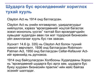 Шударга бус өрсөлдөөнийг хориглох
тухай хууль
Clayton Act нь 1914 онд батлагдсан.
Clayton Act нь үнийн ялгаварлал, удирдлагуудыг
нийлүүлэх, хэрвээ ―өрсөлдөөнийг ноцтой багасгах
эсвэл монополь үүсгэх‖ талтай бол өрсөлдөгчдийн
хувьцааг худалдан авах гэх мэт тодорхой бизнесийн
үйл ажиллагааг хууль бус гэж заасан.
Хүснэгт 14.6 (p. 335) нь Clayton Act болон түүний
нэмэлт өөрчлөлт, 1936 онд батлагдсан RobinsonPatman Act, 1950 онд батлагдсан Cellar-Kefauver Actийг ерөнхийд нь дүгнэжээ.
1914 онд байгуулагдсан Холбооны Худалдааны Хороо
нь ―өрсөлдөөний шударга бус арга зам, шударга бус
буюу хуурамч бизнесийн практик‖-ийн кейс байгаа
эсэхийг шалгадаг.

 