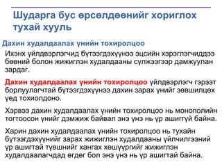 Шударга бус өрсөлдөөнийг хориглох
тухай хууль
Дахин худалдаалах үнийн тохиролцоо
Ихэнх үйлдвэрлэгчид бүтээгдэхүүнээ эцсийн хэрэглэгчиддээ
бөөний болон жижиглэн худалдааны сүлжээгээр дамжуулан
зардаг.
Дахин худалдаалах үнийн тохиролцоо үйлдвэрлэгч гэрээт
борлуулагчтай бүтээгдэхүүнээ дахин зарах үнийг зөвшилцөх
үед тохиолдоно.

Хэрвээ дахин худалдаалах үнийн тохиролцоо нь монополийн
тогтоосон үнийг дэмжиж байвал энэ үнэ нь үр ашиггүй байна.
Харин дахин худалдаалах үнийн тохиролцоо нь тухайн
бүтээгдэхүүнийг зарах жижиглэн худалдааны үйлчилгээний
үр ашигтай түвшнийг хангах хөшүүргийг жижиглэн
худалдаалагчдад өгдөг бол энэ үнэ нь үр ашигтай байна.

 
