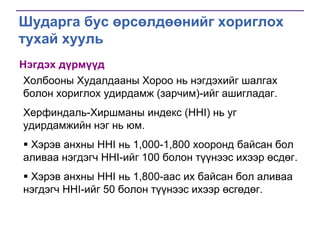 Шударга бус өрсөлдөөнийг хориглох
тухай хууль
Нэгдэх дүрмүүд
Холбооны Худалдааны Хороо нь нэгдэхийг шалгах
болон хориглох удирдамж (зарчим)-ийг ашигладаг.
Херфиндаль-Хиршманы индекс (HHI) нь уг
удирдамжийн нэг нь юм.
 Хэрэв анхны HHI нь 1,000-1,800 хооронд байсан бол
аливаа нэгдэгч HHI-ийг 100 болон түүнээс ихээр өсдөг.
 Хэрэв анхны HHI нь 1,800-аас их байсан бол аливаа
нэгдэгч HHI-ийг 50 болон түүнээс ихээр өсгөдөг.

 