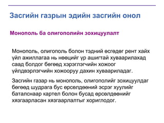 Засгийн газрын эдийн засгийн онол
Монополь ба олигополийн зохицуулалт
Монополь, олигополь болон тэдний өсгөдөг рент хайх
үйл ажиллагаа нь нөөцийг үр ашигтай хуваарилахад
саад болдог бөгөөд хэрэглэгчийн хожоог
үйлдвэрлэгчийн хожооруу дахин хуваариладаг.

Засгийн газар нь монополь, олигополийг зохицуулдаг
бөгөөд шудрага бус өрсөлдөөний эсрэг хуулийг
баталснаар картел болон бусад өрсөлдөөнийг
хязгаарласан хязгаарлалтыг хориглодог.

 