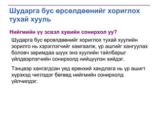 Шударга бус өрсөлдөөнийг хориглох
тухай хууль
Нийгмийн үү эсвэл хувийн сонирхол уу?
Шударга бус өрсөлдөөнийг хориглох тухай хуулийн
зорилго нь хэрэглэгчийг хамгаалж, үр ашгийг хангуулах
боловч заримдаа шүүх энэ хуулийн тайлбарыг
үйлдвэрлэгчийн сонирхолд нийцүүлэн хийдэг.
Тэнцвэр хангагдсан үед ерөнхий хандлага нь үр ашигт
хүрэхэд чиглэдэг бөгөөд нийгмийн сонирхолд
үйлчилдэг.

 
