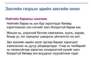 Засгийн газрын эдийн засгийн онол
Нийтийн барааны хангамж
Нийтийн бараа нь хүн бүр хэрэглэдэг бөгөөд
хэрэглээнээс хэн нэгнийг хасч болдоггүй бараа юм.
Жишээ нь, үндэсний батлан хамгаалах, хууль, журам,
бохир ус, хог хаягдлыг цэвэрлэх үйлчилгээ гэх мэт.
Зах зээлийн эдийн засаг эдгээр барааг хэрэгцээт
хэмжээнээс нь дутуу үйлдвэрлэдэг. Учир нь төлбөрийг
нь төлөхгүйгээр хэрэглэх сонирхолтой хүнийг хасч
болдоггүй бөгөөд энэ асуудлыг туулайчлах гэдэг.

 