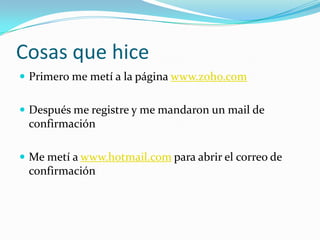 Cosas que hicePrimero me metí a la página www.zoho.comDespués me registre y me mandaron un mail de confirmaciónMe metí a www.hotmail.com para abrir el correo de confirmación