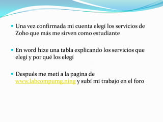 Una vez confirmada mi cuenta elegí los servicios de Zoho que más me sirven como estudianteEn wordhize una tabla explicando los servicios que elegí y por qué los elegíDespués me metí a la pagina de www.labcompumg.ning y subí mi trabajo en el foro