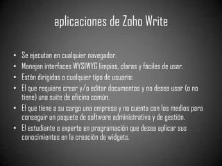 aplicaciones de Zoho WriteSe ejecutan en cualquier navegador.Manejan interfaces WYSIWYG limpias, claras y fáciles de usar.Están dirigidas a cualquier tipo de usuario:El que requiere crear y/o editar documentos y no desea usar (o no tiene) una suite de oficina común.El que tiene a su cargo una empresa y no cuenta con los medios para conseguir un paquete de softwareadministrativo y de gestión.El estudiante o experto en programación que desea aplicar sus conocimientos en la creación de widgets.