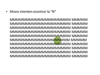 • Ahora intenten econtrar la "N"

  MMMMMMMMMMMMMMMMMMM MMMMM
  MMMMMMMMMMMMMMMMMMM MMMMM
  MMMMMMMMMMMMMMMMMMM MMMMM
  MMMMMMMMMMMMMMMMMMM MMMMM
  MMMMMMMMMMMMMMMMMMM MMMMM
  MMMMMMMMMMMMMMMNMMM MMMMM
  MMMMMMMMMMMMMMMMMMM MMMMM
  MMMMMMMMMMMMMMMMMMM MMMMM
  MMMMMMMMMMMMMMMMMMM MMMMM
  MMMMMMMMMMMMMMMMMMM MMMMM
 