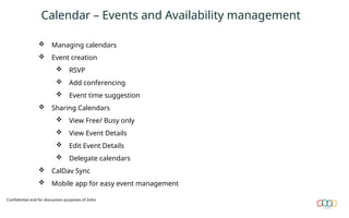 Calendar – Events and Availability management
 Managing calendars
 Event creation
 RSVP
 Add conferencing
 Event time suggestion
 Sharing Calendars
 View Free/ Busy only
 View Event Details
 Edit Event Details
 Delegate calendars
 CalDav Sync
 Mobile app for easy event management
Confidential and for discussion purposes of Zoho
 