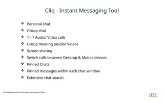 Cliq - Instant Messaging Tool
 Personal chat
 Group chat
 1 - 1 Audio/ Video calls
 Group meeting (Audio/ Video)
 Screen sharing
 Switch calls between Desktop & Mobile devices
 Pinned Chats
 Pinned messages within each chat window
 Extensive chat search
Confidential and for discussion purposes of Zoho
 