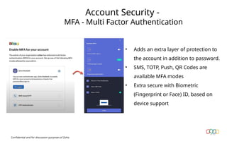 Account Security -
MFA - Multi Factor Authentication
Confidential and for discussion purposes of Zoho
• Adds an extra layer of protection to
the account in addition to password.
• SMS, TOTP, Push, QR Codes are
available MFA modes
• Extra secure with Biometric
(Fingerprint or Face) ID, based on
device support
 