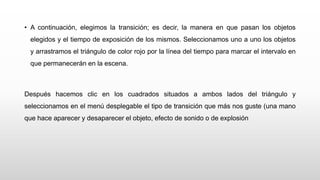 • A continuación, elegimos la transición; es decir, la manera en que pasan los objetos
elegidos y el tiempo de exposición de los mismos. Seleccionamos uno a uno los objetos
y arrastramos el triángulo de color rojo por la línea del tiempo para marcar el intervalo en
que permanecerán en la escena.
Después hacemos clic en los cuadrados situados a ambos lados del triángulo y
seleccionamos en el menú desplegable el tipo de transición que más nos guste (una mano
que hace aparecer y desaparecer el objeto, efecto de sonido o de explosión
 