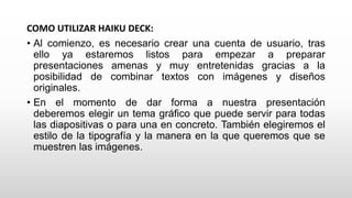 COMO UTILIZAR HAIKU DECK:
• Al comienzo, es necesario crear una cuenta de usuario, tras
ello ya estaremos listos para empezar a preparar
presentaciones amenas y muy entretenidas gracias a la
posibilidad de combinar textos con imágenes y diseños
originales.
• En el momento de dar forma a nuestra presentación
deberemos elegir un tema gráfico que puede servir para todas
las diapositivas o para una en concreto. También elegiremos el
estilo de la tipografía y la manera en la que queremos que se
muestren las imágenes.
 
