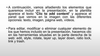 • A continuación, vamos añadiendo los elementos que
queremos incluir en la presentación, en la plantilla
aparece el texto "Clic to add content" y aparece el
panel que vemos en la imagen con las diferentes
opciones: texto, imagen, página web, vídeos.
• Para editar, modificar o eliminar cualquier elemento de
los que hemos incluido en la presentación, hacemos clic
en las herramientas situadas en la parte derecha de la
web: edit, style, rotate, layer up, layer down, ratio lock,
link y trash.
 