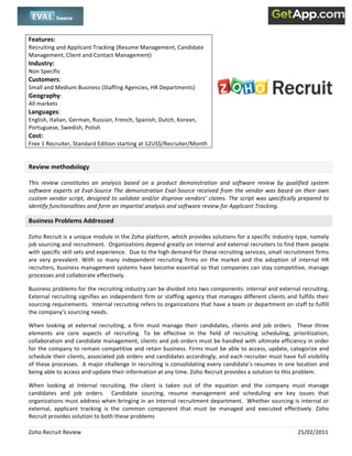  
 

Features:                                                                             
Recruiting and Applicant Tracking (Resume Management, Candidate                    
Management, Client and Contact Management)                                                             
                                                                                   
Industry:                                                                          
Non Specific                                                                       
Customers:  
Small and Medium Business (Staffing Agencies, HR Departments) 
                                                                                                                                          
Geography:  
All markets   
Languages:  
English, Italian, German, Russian, French, Spanish, Dutch, Korean, 
Portuguese, Swedish, Polish 
Cost:  
Free 1 Recruiter, Standard Edition starting at 12US$/Recruiter/Month 
 

Review methodology 

This  review  constitutes  an  analysis  based  on  a  product  demonstration  and  software  review  by  qualified  system 
software  experts  at  Eval‐Source  The  demonstration  Eval‐Source  received  from  the  vendor  was  based  on  their  own 
custom vendor script, designed to validate and/or disprove vendors’ claims. The script was specifically prepared to 
identify functionalities and form an impartial analysis and software review for Applicant Tracking. 

Business Problems Addressed 

Zoho Recruit is a unique module in the Zoho platform, which provides solutions for a specific industry type, namely 
job sourcing and recruitment.  Organizations depend greatly on internal and external recruiters to find them people 
with specific skill sets and experience.  Due to the high demand for these recruiting services, small recruitment firms 
are  very  prevalent.  With  so  many  independent  recruiting  firms  on  the  market  and  the  adoption  of  internal  HR 
recruiters, business management systems have become essential so that companies can stay competitive, manage 
processes and collaborate effectively.  

Business problems for the recruiting industry can be divided into two components: internal and external recruiting.  
External  recruiting  signifies  an  independent  firm  or  staffing  agency  that  manages  different  clients  and  fulfills  their 
sourcing requirements.  Internal recruiting refers to organizations that have a team or department on staff to fulfill 
the company’s sourcing needs.   

When  looking  at  external  recruiting,  a  firm  must  manage  their  candidates,  clients  and  job  orders.    These  three 
elements  are  core  aspects  of  recruiting.  To  be  effective  in  the  field  of  recruiting  scheduling,  prioritization, 
collaboration and candidate management, clients and job orders must be handled with ultimate efficiency in order 
for the company to remain competitive and retain business. Firms must be able to access, update, categorize and 
schedule their clients, associated job orders and candidates accordingly, and each recruiter must have full visibility 
of these processes.  A major challenge in recruiting is consolidating every candidate’s resumes in one location and 
being able to access and update their information at any time. Zoho Recruit provides a solution to this problem.  

When  looking  at  internal  recruiting,  the  client  is  taken  out  of  the  equation  and  the  company  must  manage 
candidates  and  job  orders.    Candidate  sourcing,  resume  management  and  scheduling  are  key  issues  that 
organizations must address when bringing in an internal recruitment department.  Whether sourcing is internal or 
external,  applicant  tracking  is  the  common  component  that  must  be  managed  and  executed  effectively.  Zoho 
Recruit provides solution to both these problems 

Zoho Recruit Review                                                                                                    25/02/2011 
 