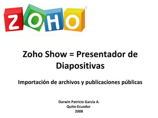 Zoho Show = Presentador de Diapositivas Importación de archivos y publicaciones públicas Darwin Patricio García A. Quito-Ecuador  2008 