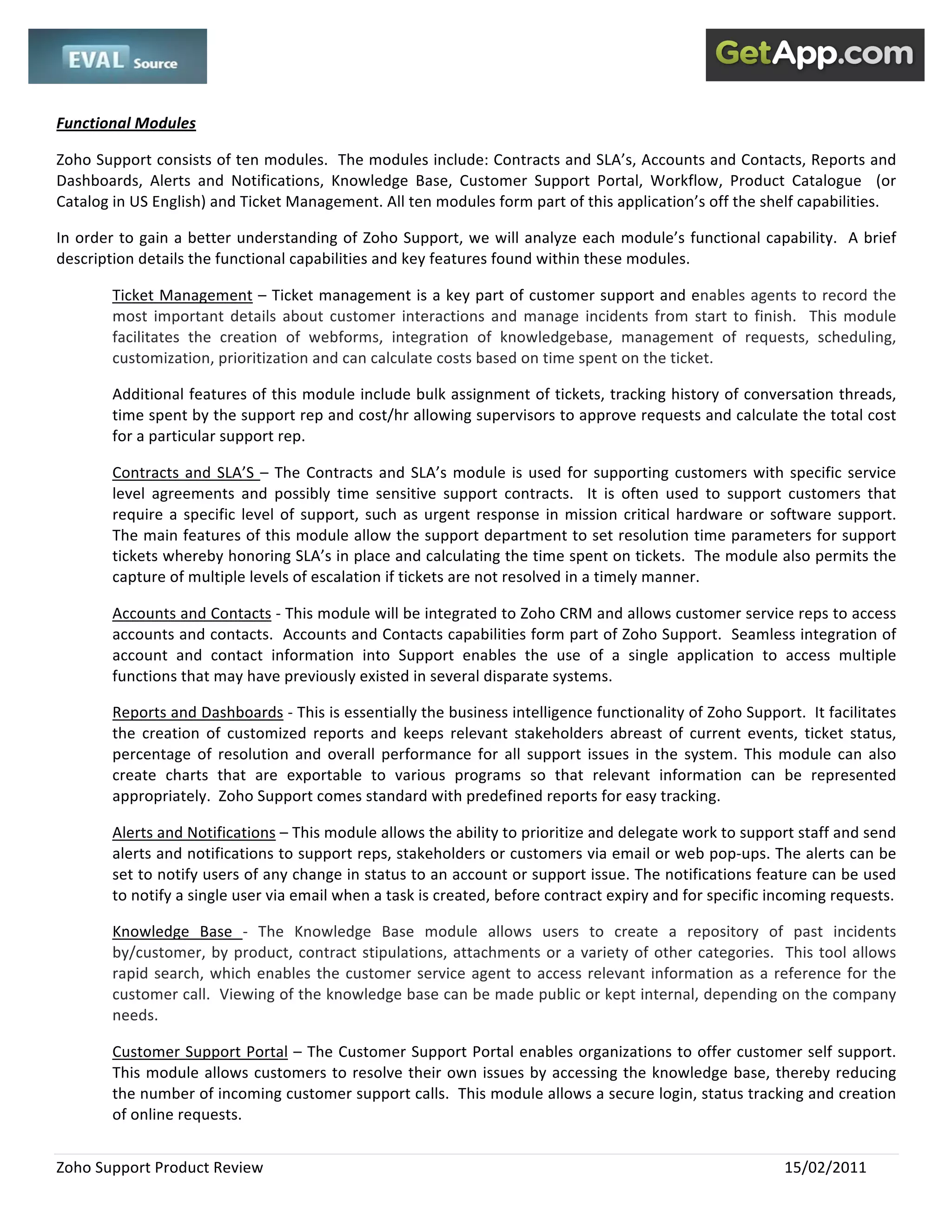  
 

Functional Modules 

Zoho Support consists of ten modules.  The modules include: Contracts and SLA’s, Accounts and Contacts, Reports and 
Dashboards,  Alerts  and  Notifications,  Knowledge  Base,  Customer  Support  Portal,  Workflow,  Product  Catalogue    (or 
Catalog in US English) and Ticket Management. All ten modules form part of this application’s off the shelf capabilities.   

In  order  to  gain  a  better  understanding  of  Zoho  Support,  we  will  analyze  each  module’s  functional  capability.    A  brief 
description details the functional capabilities and key features found within these modules.  

         Ticket Management – Ticket management is a key part of customer support and enables agents to record the 
         most  important  details  about  customer  interactions  and  manage  incidents  from  start  to  finish.    This  module 
         facilitates  the  creation  of  webforms,  integration  of  knowledgebase,  management  of  requests,  scheduling, 
         customization, prioritization and can calculate costs based on time spent on the ticket.  

         Additional features of this module include bulk assignment of tickets, tracking history of conversation threads, 
         time spent by the support rep and cost/hr allowing supervisors to approve requests and calculate the total cost 
         for a particular support rep.   

         Contracts  and  SLA’S  –  The  Contracts  and  SLA’s  module  is  used  for  supporting  customers  with  specific  service 
         level  agreements  and  possibly  time  sensitive  support  contracts.    It  is  often  used  to  support  customers  that 
         require  a  specific  level  of  support,  such  as  urgent  response  in  mission  critical  hardware  or  software  support.   
         The main features of this module allow the support department to set resolution time parameters for support 
         tickets whereby honoring SLA’s in place and calculating the time spent on tickets.  The module also permits the 
         capture of multiple levels of escalation if tickets are not resolved in a timely manner.  

         Accounts and Contacts ‐ This module will be integrated to Zoho CRM and allows customer service reps to access 
         accounts and contacts.  Accounts and Contacts capabilities form part of Zoho Support.  Seamless integration of 
         account  and  contact  information  into  Support  enables  the  use  of  a  single  application  to  access  multiple 
         functions that may have previously existed in several disparate systems.  

         Reports and Dashboards ‐ This is essentially the business intelligence functionality of Zoho Support.  It facilitates 
         the  creation  of  customized  reports  and  keeps  relevant  stakeholders  abreast  of  current  events,  ticket  status, 
         percentage  of  resolution  and  overall  performance  for  all  support  issues  in  the  system.  This  module  can  also 
         create  charts  that  are  exportable  to  various  programs  so  that  relevant  information  can  be  represented 
         appropriately.  Zoho Support comes standard with predefined reports for easy tracking.  

         Alerts and Notifications – This module allows the ability to prioritize and delegate work to support staff and send 
         alerts and notifications to support reps, stakeholders or customers via email or web pop‐ups. The alerts can be 
         set to notify users of any change in status to an account or support issue. The notifications feature can be used 
         to notify a single user via email when a task is created, before contract expiry and for specific incoming requests.  

         Knowledge  Base  ‐  The  Knowledge  Base  module  allows  users  to  create  a  repository  of  past  incidents 
         by/customer,  by  product,  contract  stipulations,  attachments  or  a  variety  of  other  categories.    This  tool  allows 
         rapid  search,  which  enables  the  customer  service  agent  to  access  relevant  information  as  a  reference  for  the 
         customer call.  Viewing of the knowledge base can be made public or kept internal, depending on the company 
         needs.   

         Customer Support Portal – The Customer Support Portal enables organizations to offer customer self support.  
         This  module  allows  customers  to  resolve  their  own  issues  by  accessing  the  knowledge  base,  thereby  reducing 
         the number of incoming customer support calls.  This module allows a secure login, status tracking and creation 
         of online requests.  


Zoho Support Product Review                                                                                            15/02/2011 
 