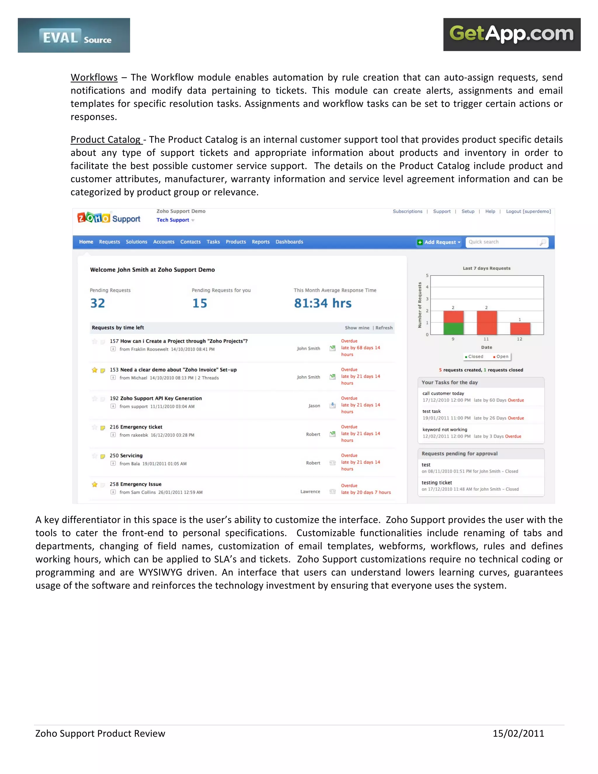  
 

        Workflows  –  The  Workflow  module  enables  automation  by  rule  creation  that  can  auto‐assign  requests,  send 
        notifications  and  modify  data  pertaining  to  tickets.  This  module  can  create  alerts,  assignments  and  email 
        templates for specific resolution tasks. Assignments and workflow tasks can be set to trigger certain actions or 
        responses.   

        Product Catalog ‐ The Product Catalog is an internal customer support tool that provides product specific details 
        about  any  type  of  support  tickets  and  appropriate  information  about  products  and  inventory  in  order  to 
        facilitate  the  best  possible  customer  service  support.    The  details  on  the  Product  Catalog  include  product  and 
        customer attributes, manufacturer, warranty information and service level agreement information and can be 
        categorized by product group or relevance.   




                                                                                                                                     
A key differentiator in this space is the user’s ability to customize the interface.  Zoho Support provides the user with the 
tools  to  cater  the  front‐end  to  personal  specifications.    Customizable  functionalities  include  renaming  of  tabs  and 
departments,  changing  of  field  names,  customization  of  email  templates,  webforms,  workflows,  rules  and  defines 
working hours, which can be applied to SLA’s and tickets.  Zoho Support customizations require no technical coding or 
programming  and  are  WYSIWYG  driven.  An  interface  that  users  can  understand  lowers  learning  curves,  guarantees 
usage of the software and reinforces the technology investment by ensuring that everyone uses the system.  




Zoho Support Product Review                                                                                         15/02/2011 
 