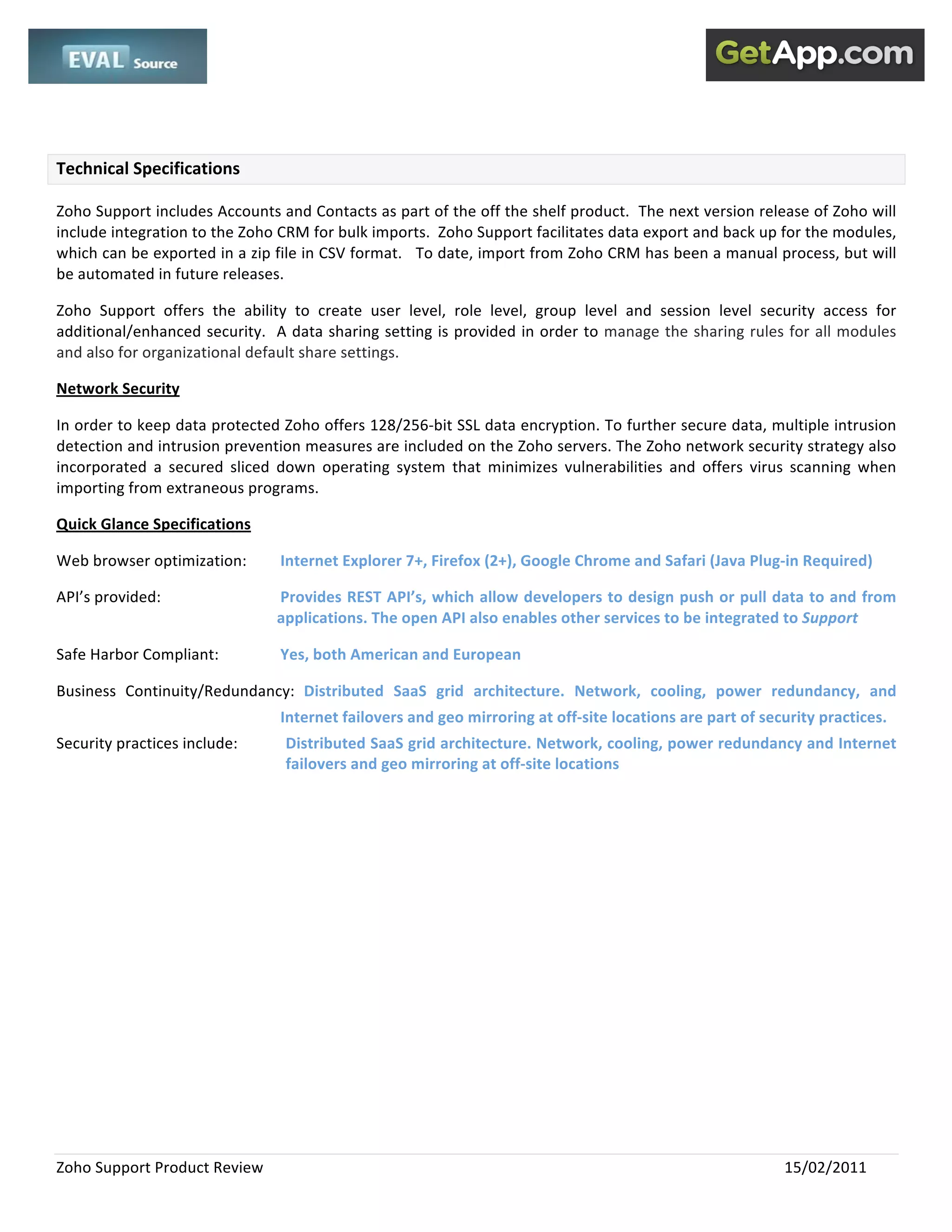  
 

 

Technical Specifications 

Zoho Support includes Accounts and Contacts as part of the off the shelf product.  The next version release of Zoho will 
include integration to the Zoho CRM for bulk imports.  Zoho Support facilitates data export and back up for the modules, 
which can be exported in a zip file in CSV format.   To date, import from Zoho CRM has been a manual process, but will 
be automated in future releases.   

Zoho  Support  offers  the  ability  to  create  user  level,  role  level,  group  level  and  session  level  security  access  for 
additional/enhanced security.  A data sharing setting is provided in order to  manage the sharing rules for all modules 
and also for organizational default share settings.  

Network Security 

In order to keep data protected Zoho offers 128/256‐bit SSL data encryption. To further secure data, multiple intrusion 
detection and intrusion prevention measures are included on the Zoho servers. The Zoho network security strategy also 
incorporated  a  secured  sliced  down  operating  system  that  minimizes  vulnerabilities  and  offers  virus  scanning  when 
importing from extraneous programs.   

Quick Glance Specifications 

Web browser optimization:          Internet Explorer 7+, Firefox (2+), Google Chrome and Safari (Java Plug‐in Required) 

API’s provided:                     Provides REST API’s, which allow developers to design push or pull data to and from 
                                   applications. The open API also enables other services to be integrated to Support  

Safe Harbor Compliant:             Yes, both American and European 

Business  Continuity/Redundancy:  Distributed  SaaS  grid  architecture.  Network,  cooling,  power  redundancy,  and 
                                   Internet failovers and geo mirroring at off‐site locations are part of security practices. 
Security practices include:         Distributed SaaS grid architecture. Network, cooling, power redundancy and Internet 
                                    failovers and geo mirroring at off‐site locations 




Zoho Support Product Review                                                                                        15/02/2011 
 